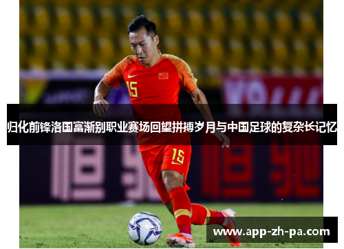归化前锋洛国富渐别职业赛场回望拼搏岁月与中国足球的复杂长记忆