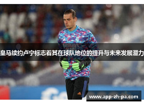 皇马续约卢宁标志着其在球队地位的提升与未来发展潜力
